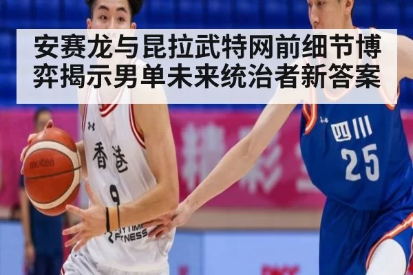 安赛龙与昆拉武特网前细节博弈揭示男单未来统治者新答案