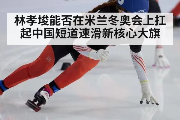 林孝埈能否在米兰冬奥会上扛起中国短道速滑新核心大旗
